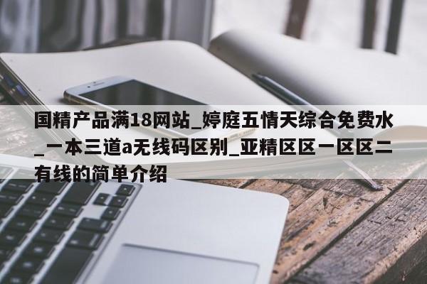 国精产品满18网站_婷庭五情天综合免费水_一本三道a无线码区别_亚精区区一区区二有线的简单介绍