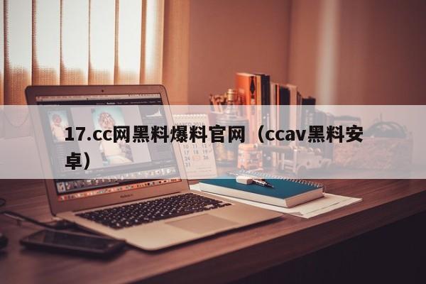 17.cc网黑料爆料官网（ccav黑料安卓）