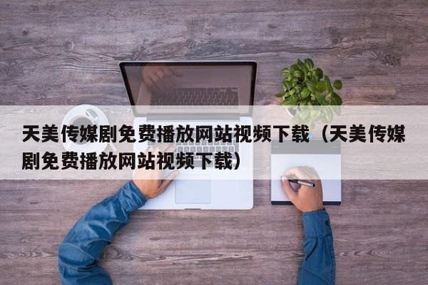 天美传媒剧免费播放网站视频下载（天美传媒剧免费播放网站视频下载）