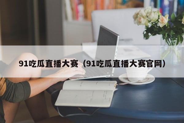 91吃瓜直播大赛（91吃瓜直播大赛官网）