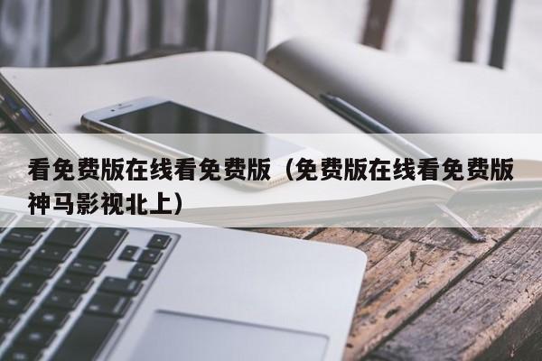 看免费版在线看免费版（免费版在线看免费版神马影视北上）