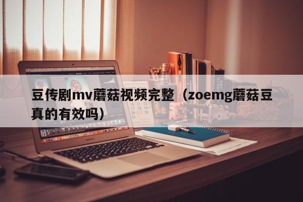 豆传剧mv蘑菇视频完整（zoemg蘑菇豆真的有效吗）