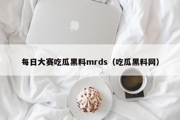 每日大赛吃瓜黑料mrds（吃瓜黑料网）
