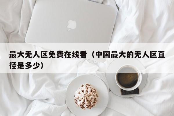 最大无人区免费在线看（中国最大的无人区直径是多少）