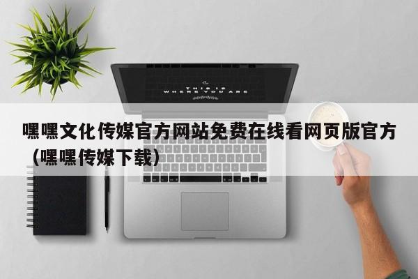 嘿嘿文化传媒官方网站免费在线看网页版官方（嘿嘿传媒下载）