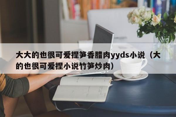 大大的也很可爱捏笋香腊肉yyds小说（大的也很可爱捏小说竹笋炒肉）