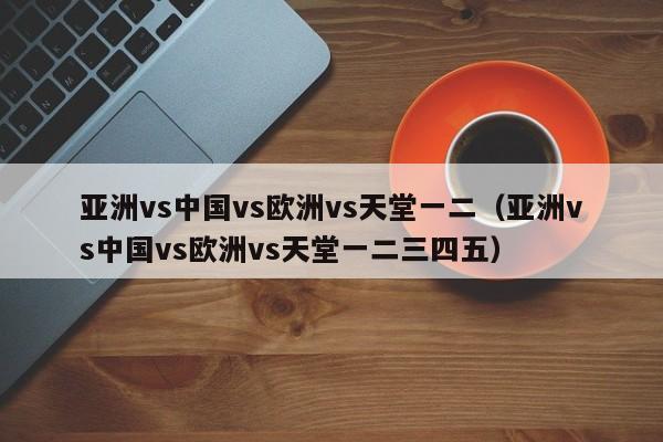 亚洲vs中国vs欧洲vs天堂一二（亚洲vs中国vs欧洲vs天堂一二三四五）